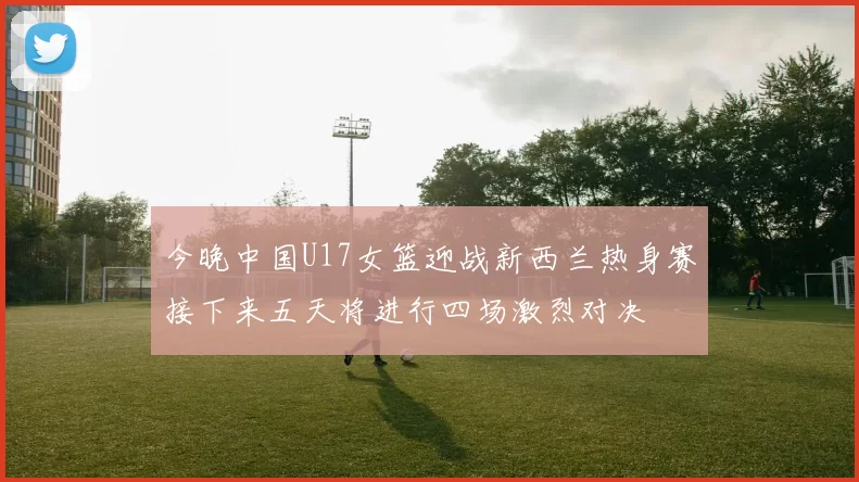 今晚中国U17女篮迎战新西兰热身赛接下来五天将进行四场激烈对决