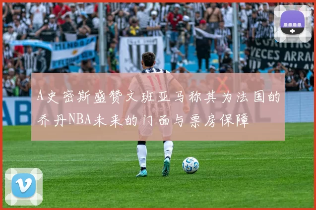 A史密斯盛赞文班亚马称其为法国的乔丹NBA未来的门面与票房保障