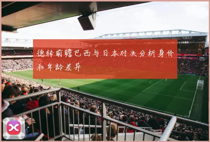 德转前瞻巴西与日本对决分析身价和年龄差异