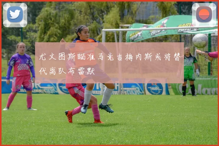 尤文图斯瞄准马竞吉梅内斯或将替代离队布雷默