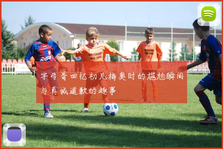 字母哥回忆初见梅奥时的尴尬瞬间与真诚道歉的趣事