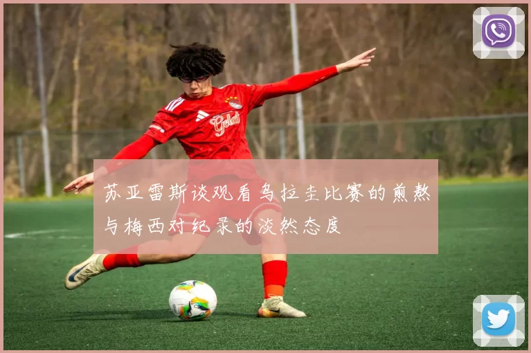 苏亚雷斯谈观看乌拉圭比赛的煎熬与梅西对纪录的淡然态度