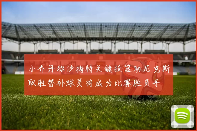 小乔丹称沙梅特关键投篮助尼克斯取胜替补球员将成为比赛胜负手