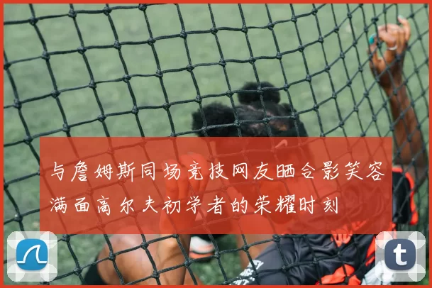 与詹姆斯同场竞技网友晒合影笑容满面高尔夫初学者的荣耀时刻