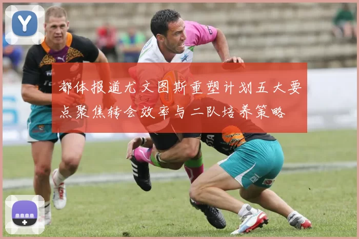 都体报道尤文图斯重塑计划五大要点聚焦转会效率与二队培养策略